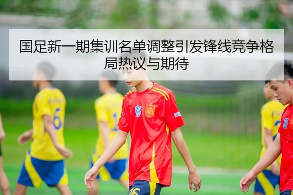 国足新一期集训名单调整引发锋线竞争格局热议与期待